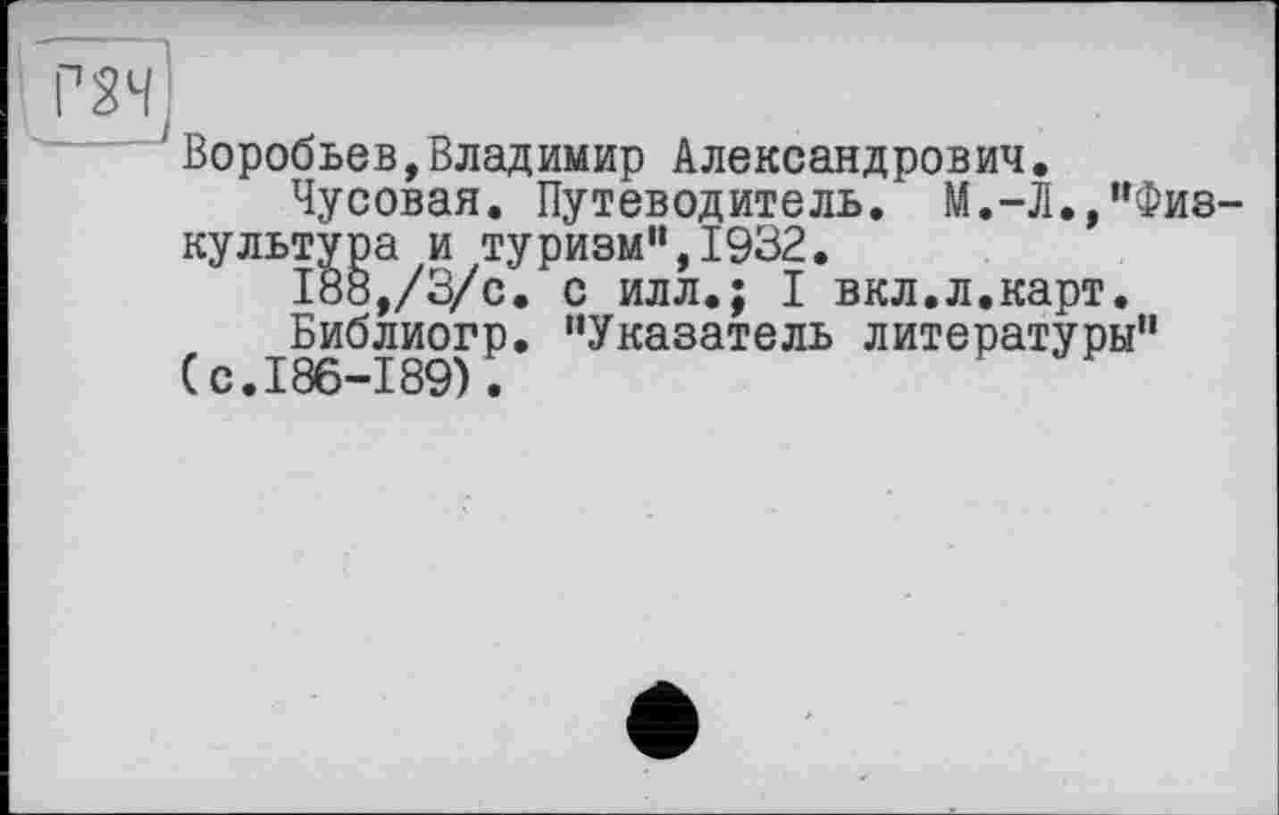 ﻿Г2Н;
‘Воробьев,Владимир Александрович.
Чусовая. Путеводитель. М.-Л.,"Физкультура и туризм",1932.
188,/3/с. с илл.; I вкл.л.карт.
Библиогр. "Указатель литературы" (с.186-189).